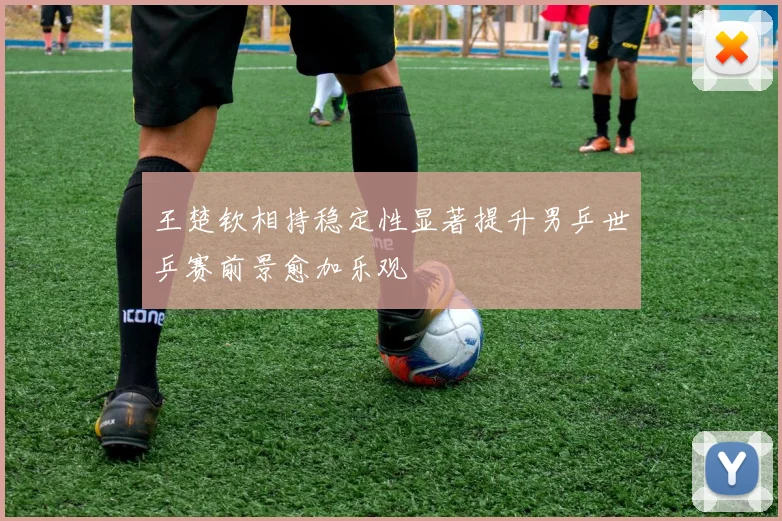王楚钦相持稳定性显著提升男乒世乒赛前景愈加乐观