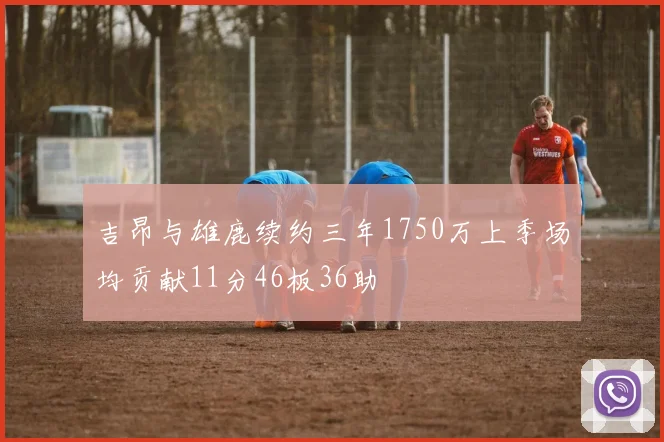 吉昂与雄鹿续约三年1750万上季场均贡献11分46板36助