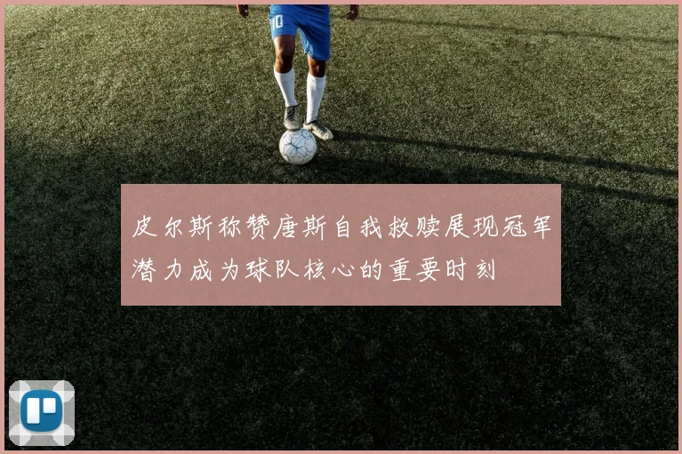 皮尔斯称赞唐斯自我救赎展现冠军潜力成为球队核心的重要时刻