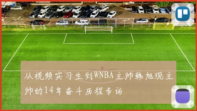 从视频实习生到WNBA主帅韩旭现主帅的14年奋斗历程专访