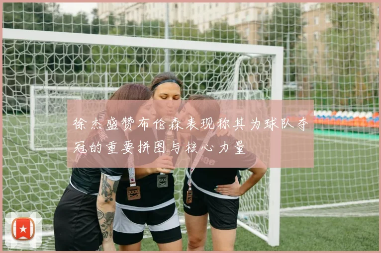 徐杰盛赞布伦森表现称其为球队夺冠的重要拼图与核心力量