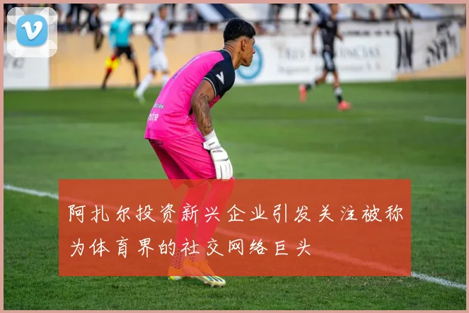 阿扎尔投资新兴企业引发关注被称为体育界的社交网络巨头