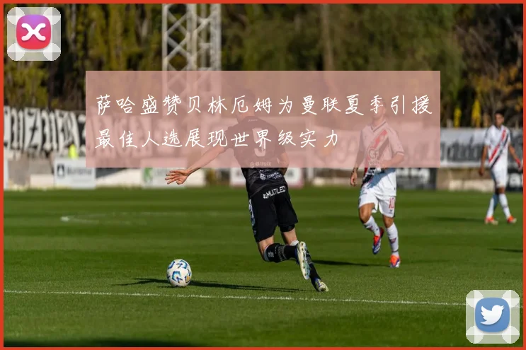 萨哈盛赞贝林厄姆为曼联夏季引援最佳人选展现世界级实力