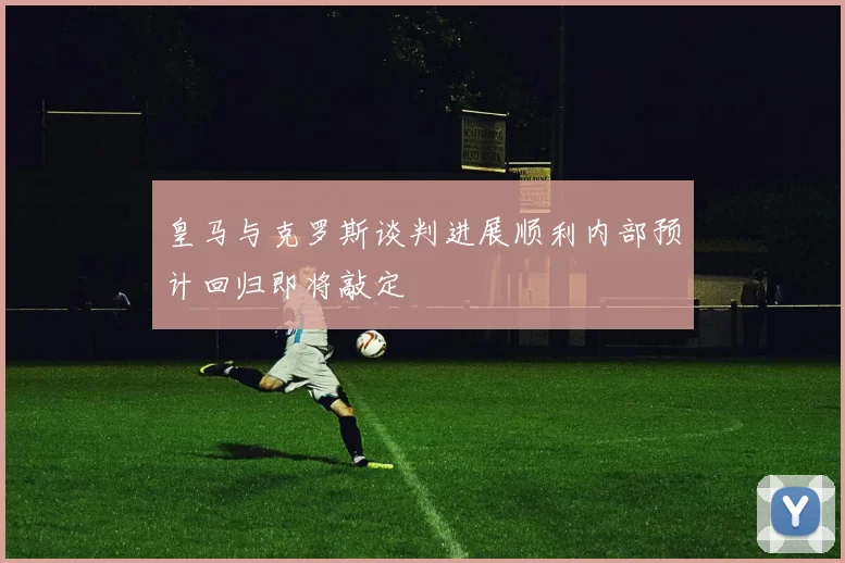 皇马与克罗斯谈判进展顺利内部预计回归即将敲定