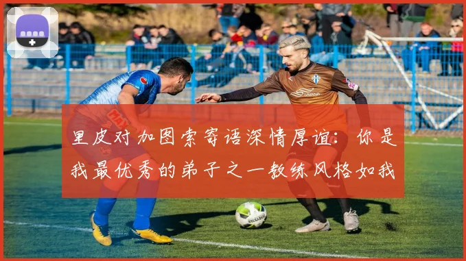 里皮对加图索寄语深情厚谊：你是我最优秀的弟子之一教练风格如我般出色