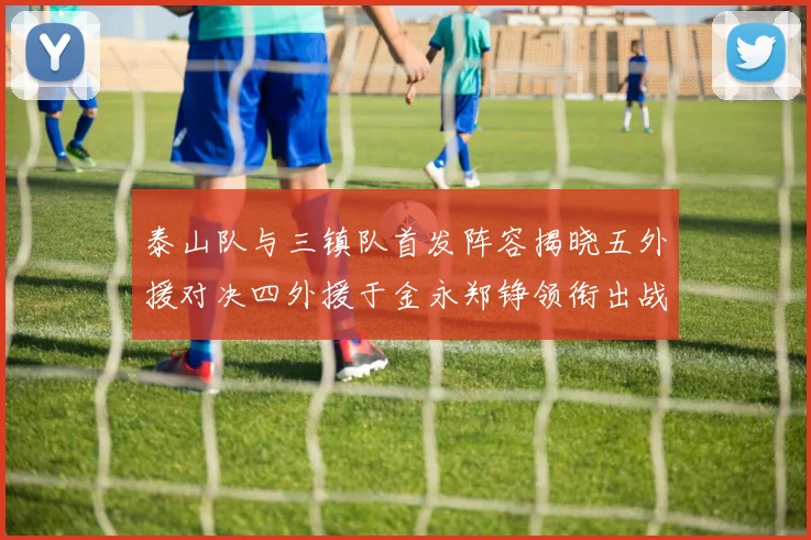 泰山队与三镇队首发阵容揭晓五外援对决四外援于金永郑铮领衔出战
