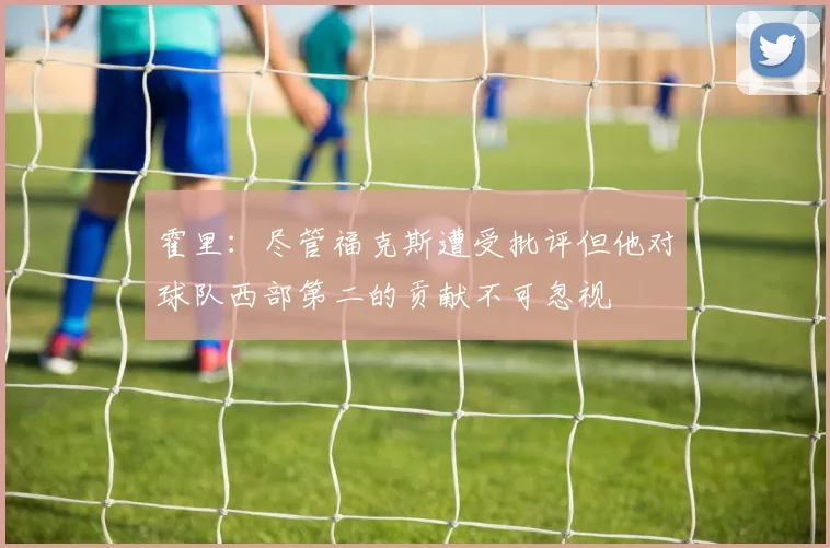 霍里：尽管福克斯遭受批评但他对球队西部第二的贡献不可忽视