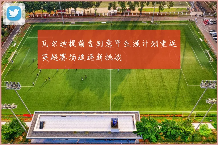瓦尔迪提前告别意甲生涯计划重返英超赛场追逐新挑战
