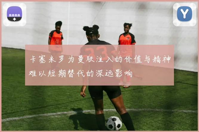 卡塞米罗为曼联注入的价值与精神难以短期替代的深远影响