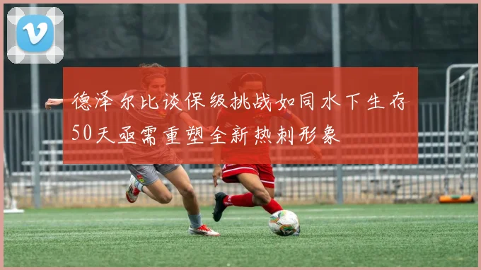德泽尔比谈保级挑战如同水下生存50天亟需重塑全新热刺形象