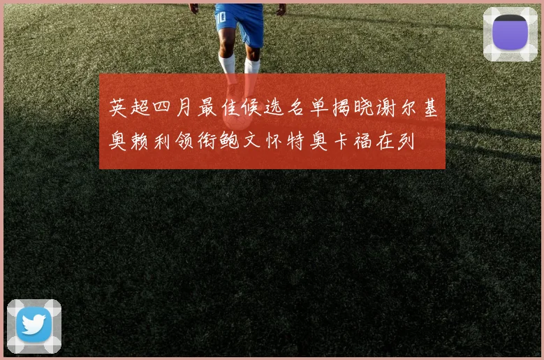 英超四月最佳候选名单揭晓谢尔基奥赖利领衔鲍文怀特奥卡福在列