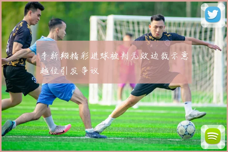 李新翔精彩进球被判无效边裁示意越位引发争议