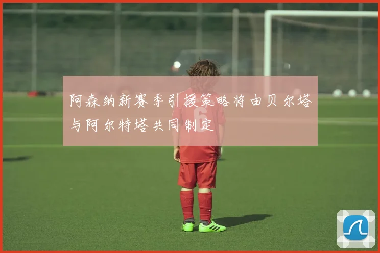 阿森纳新赛季引援策略将由贝尔塔与阿尔特塔共同制定