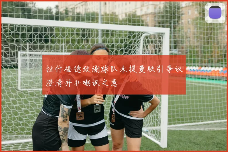 拉什福德致谢球队未提曼联引争议澄清并非嘲讽之意