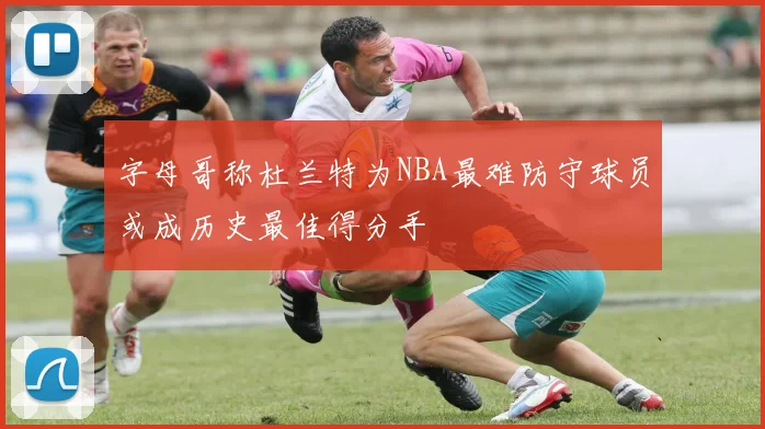 字母哥称杜兰特为NBA最难防守球员或成历史最佳得分手
