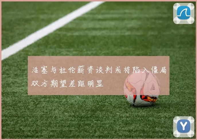 活塞与杜伦薪资谈判或将陷入僵局双方期望差距明显
