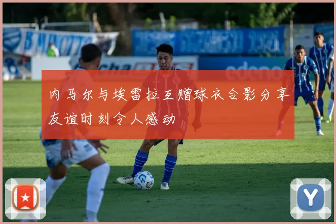 内马尔与埃雷拉互赠球衣合影分享友谊时刻令人感动